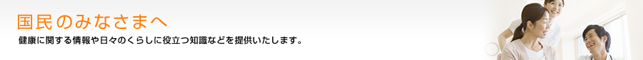 国民のみなさまへ　健康に関する情報や日々のくらしに役立つ情報などを提供いたします。