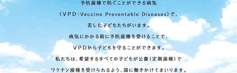 �\�h�ڎ�Ŗh�����Ƃ��ł���a�C�iVPD�FVaccine Preventable Diseases�j�ŁA�ꂵ�ގq�ǂ����������܂��B�a�C�ɂ�����O�ɗ\�h�ڎ���󂯂邱�ƂŁAVPD����q�ǂ�����邱�Ƃ��ł��܂��B�������́A��]���邷�ׂĂ̎q�ǂ�������i����ڎ�j�Ń��N�`���ڎ���󂯂���悤�A���ɓ��������Ă܂���܂��B