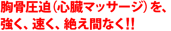 胸骨圧迫（心臓マッサージ）を、強く、速く、絶え間なく!!