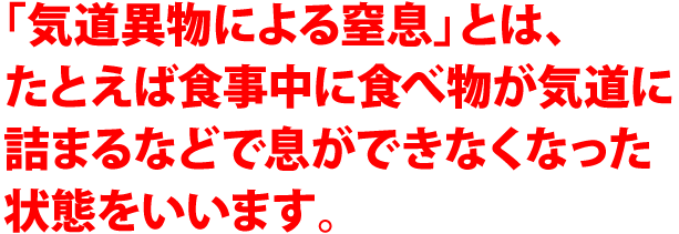 「気道異物による窒息」とは、たとえば食事中に食べ物が気道に詰まるなどで息ができなくなった状態をいいます。