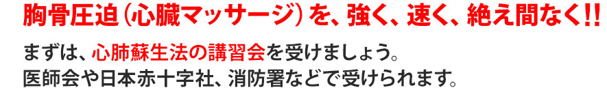 胸骨圧迫（心臓マッサージ）を、強く、速く、絶え間なく！！まずは、心肺蘇生法の講習会を受けましょう。医師会や日本赤十字社、消防署などで受けられます。