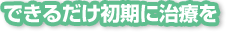 できるだけ初期に治療を