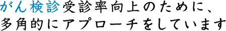 がん検診受診率向上のために、多角的にアプローチをしています