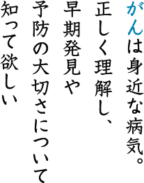 がんは身近な病気。正しく理解し、早期発見や予防の大切さについて知って欲しい