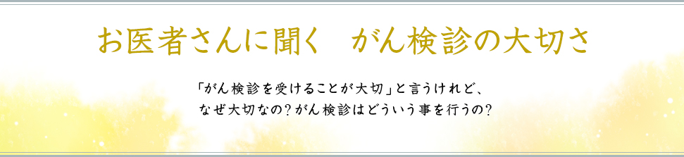 お医者さんに聞く がん検診の大切さ 「がん検診を受けることが大切」と言うけれど、なぜ大切なの?がん検診はどういう事を行うの?