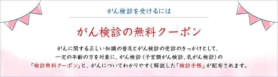 がん検診を受けるには がん検診の無料クーポン がんに関する正しい知識の普及とがん検診の受診のきっかけとして、一定の年齢の方を対象に、がん検診（子宮頸がん検診、乳がん検診）の「検診無料クーポン」と、がんについてわかりやすく解説した「検診手帳」が配布されます。