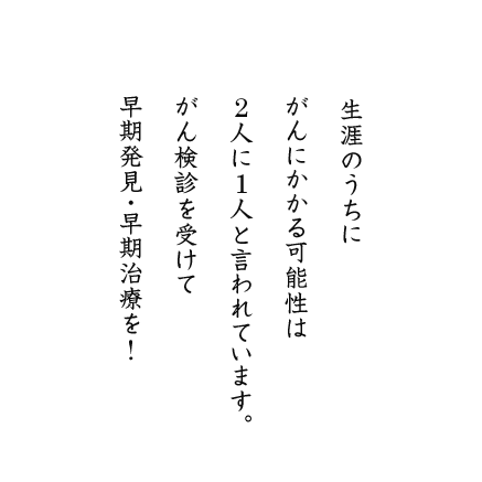 生涯のうちにがんにかかる可能性は2人に1人と言われています。がん検診を受けて早期発見・早期治療を!