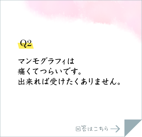 Q2.マンモグラフィは痛くてつらいです。出来れば受けたくありません。