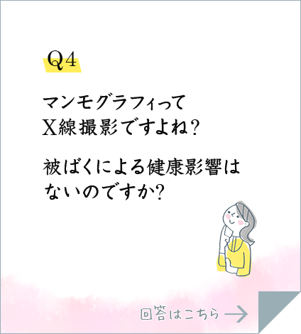 Q4.マンモグラフィってX線撮影ですよね?被ばくによる健康影響はないのですか?