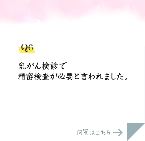 Q6.乳がん検診で精密検査が必要と言われました。