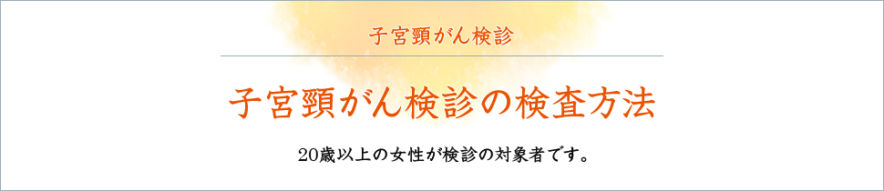 子宮頸がん検診の検査方法 20歳以上の女性が検診の対象者です。