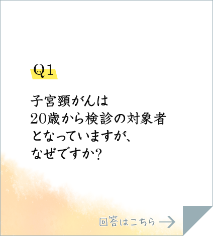 Q1.子宮頸がんは20歳から検診の対象者となっていますが、なぜですか?