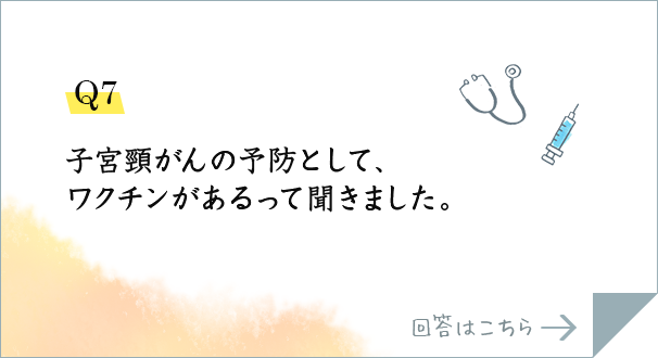 Q7.子宮頸がんの予防として、ワクチンがあるって聞きました。