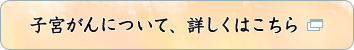 子宮頸がんについて、詳しくはこちら