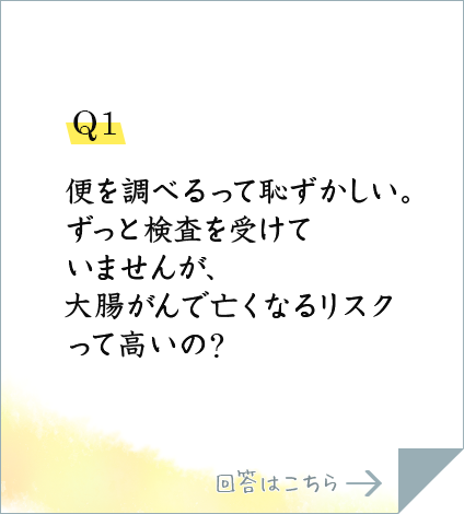 Q1.便を調べるって恥ずかしい。ずっと検査を受けていませんが、大腸がんで亡くなるリスクって高いの?