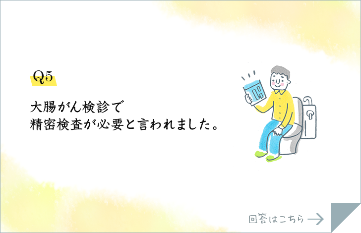 Q5.大腸がん検診で精密検査が必要と言われました。