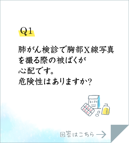 Q1.肺がん検診で胸部X線写真を撮る際の被ばくが心配です。危険性はありますか?