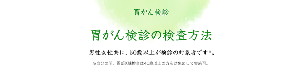 胃がん検診の検査方法 男性女性共に、50歳以上が検診の対象者です※。※当分の間、胃部X線検査は40歳以上の方を対象にして実施可。