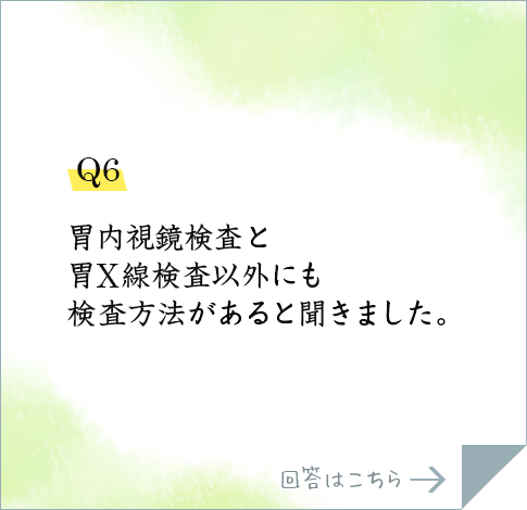 Q6.胃内視鏡検査と胃X線検査以外にも検査方法があると聞きました。