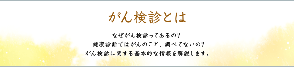 がん検診とは なぜがん検診ってあるの?健康診断ではがんのこと、調べてないの?がん検診に関する基本的な情報を解説します。