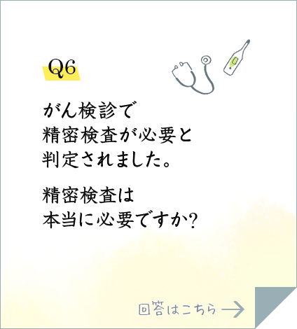 Q6.がん検診で精密検査が必要と判定されました。精密検査は本当に必要ですか?