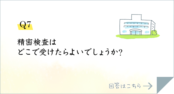 Q7.精密検査はどこで受けたらよいでしょうか?