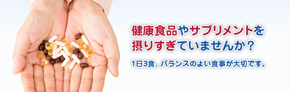 健康食品やサプリメントを摂りすぎていませんか？1日3食、バランスのよい食事が大切です。