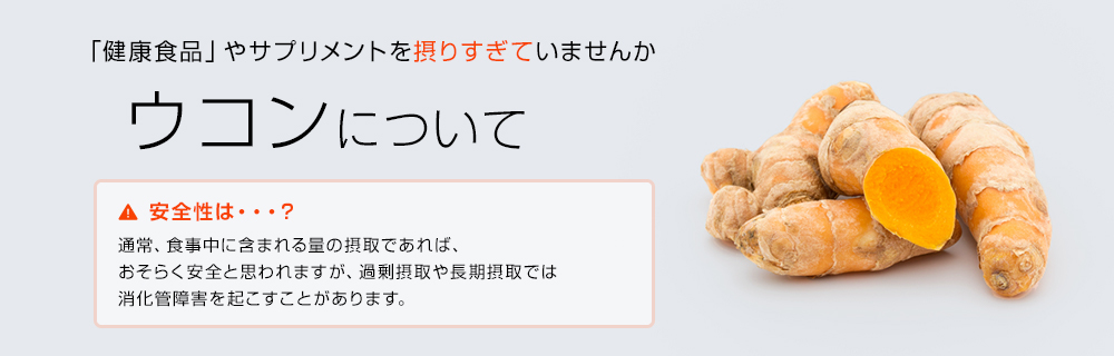 「健康食品」やサプリメントを摂りすぎていませんか ウコンについて 安全性は・・・？通常、食事に含まれる量の摂取であれば、おそらく安全と思われますが、過剰摂取や長期摂取では消化管障害を起こすことがあります。