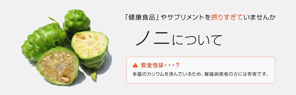 「健康食品」やサプリメントを摂りすぎていませんか ノニについて 安全性は・・・？多量のカリウムを含んでいるため、腎臓病患者の方には有害です。