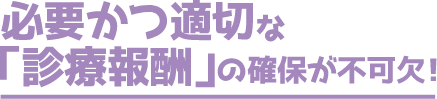 必要かつ適切な「診療報酬」の確保が不可欠!